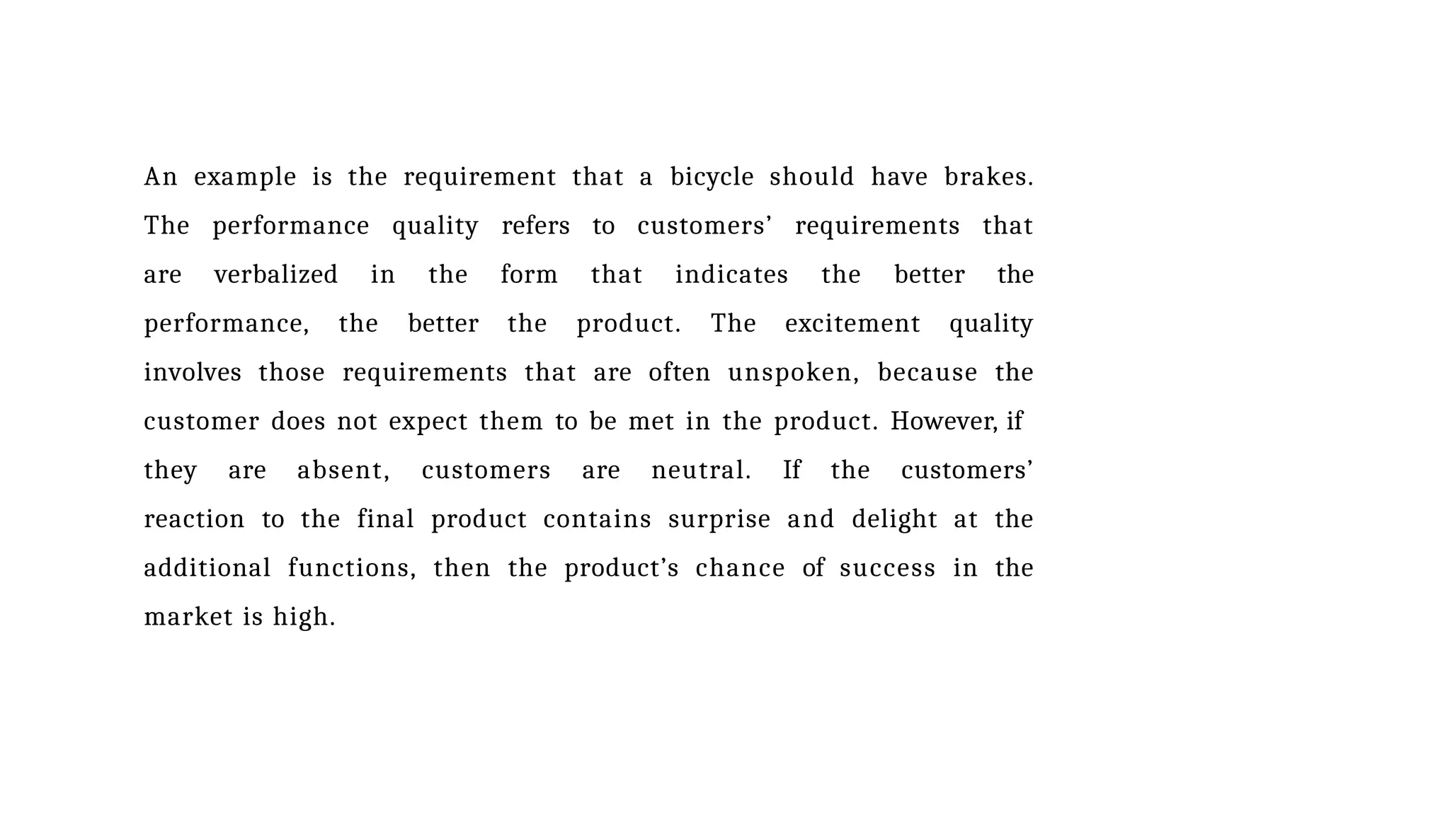 An example is the requirement that a bicycle should have brakes.
The performance quality refers to customers’ requirements that
are verbalized in the form that indicates the better the
performance, the better the product. The excitement quality
involves those requirements that are often unspoken, because the
customer does not expect them to be met in the product. However, if
they are absent, customers are neutral. If the customers’
reaction to the final product contains surprise and delight at the
additional functions, then the product’s chance of success in the
market is high.
 