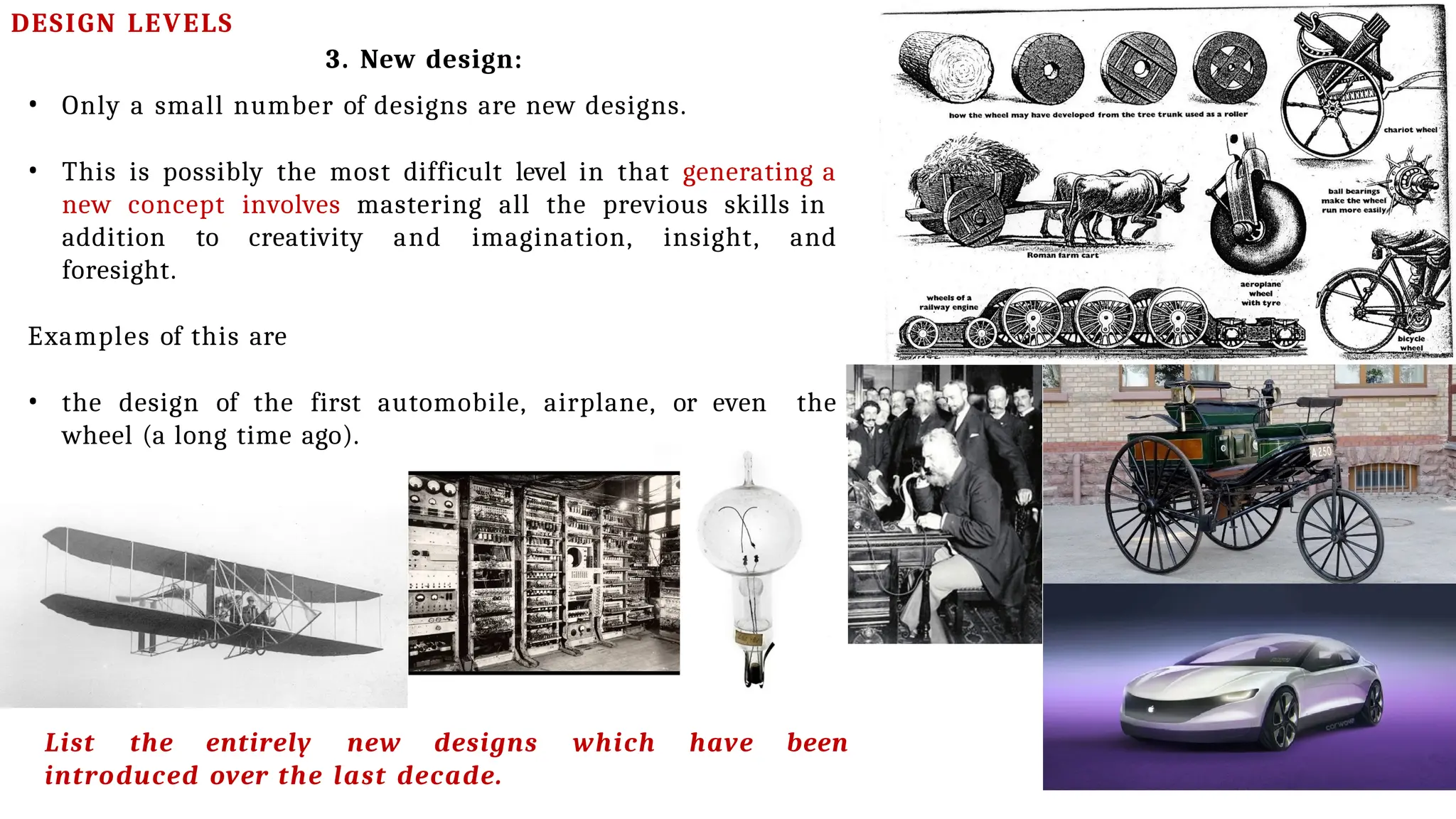 DESIGN LEVELS
3. New design:
• Only a small number of designs are new designs.
• This is possibly the most difficult level in that generating a
new concept involves mastering all the previous skills in
addition to creativity and imagination, insight, and
foresight.
Examples of this are
• the design of the first automobile, airplane, or even the
wheel (a long time ago).
List the entirely new designs which have been
introduced over the last decade.
 