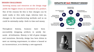DESIGN CHALLENGES
Investing money and resources at the design stage
yields the biggest return on investment of a product.
One of the reasons for this is that changes can be
made easily at this early stage, whereas later on,
changes in the manufacturing methods and so on
could be extremely costly—both in time and money
Throughout history, humans have been
successfully designing artifacts to satisfy the
needs of civilization. History is full of great designs
and inventions. Recently, design has been driven to
meet an existing requirement, to reduce a hazard or
an inconvenience, or to develop a new approach.
 