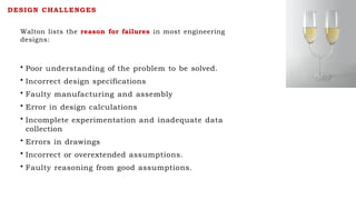 Walton lists the reason for failures in most engineering
designs:
• Poor understanding of the problem to be solved.
• Incorrect design specifications
• Faulty manufacturing and assembly
• Error in design calculations
• Incomplete experimentation and inadequate data
collection
• Errors in drawings
• Incorrect or overextended assumptions.
• Faulty reasoning from good assumptions.
DESIGN CHALLENGES
 
