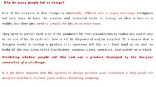 Why do many people fail at design?
One of the answers is that design is inherently difficult and a major challenge. Designers
not only have to have the creative and technical skills to develop an idea to become a
reality, but they also need to predict the future in some ways.
They need to predict each step of the product’s life from visualization to realization and finally
to the end of its life cycle and how it will be disposed of and/or recycled. This means that a
designer needs to develop a product that sponsors will like and fund (and so on and so
forth) all the way down to the distributors, vendors, users, operators, and society as a whole.
Predicting whether people will like and use a product developed by the designer
somewhat of a challenge.
It is for these reasons that the systematic design process was introduced to help guide the
designer to achieve his/her goals without hindering creativity.
 