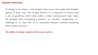 To design is to create a new product that turns into profit and benefits
society in some way. The design process is a sequence of events and
a set of guidelines that helps define a clear starting point that takes
the designer from visualizing a product in his/her imagination to
realizing it in real life in a systematic manner—without hindering
their creative process.
DESIGN PROCESS
The ability to design requires both science and art.
 