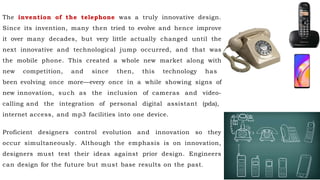 The invention of the telephone was a truly innovative design.
Since its invention, many then tried to evolve and hence improve
it over many decades, but very little actually changed until the
next innovative and technological jump occurred, and that was
the mobile phone. This created a whole new market along with
new competition, and since then, this technology has
been evolving once more—every once in a while showing signs of
new innovation, such as the inclusion of cameras and video-
calling and the integration of personal digital assistant (pda),
internet access, and mp3 facilities into one device.
Proficient designers control evolution and innovation so they
occur simultaneously. Although the emphasis is on innovation,
designers must test their ideas against prior design. Engineers
can design for the future but must base results on the past.
 