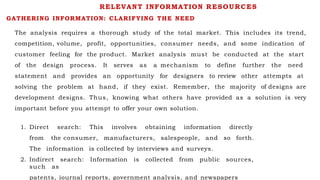 GATHERING INFORMATION: CLARIFYING THE NEED
The analysis requires a thorough study of the total market. This includes its trend,
competition, volume, profit, opportunities, consumer needs, and some indication of
customer feeling for the product. Market analysis must be conducted at the start
of the design process. It serves as a mechanism to define further the need
statement and provides an opportunity for designers to review other attempts at
solving the problem at hand, if they exist. Remember, the majority of designs are
development designs. Thus, knowing what others have provided as a solution is very
important before you attempt to offer your own solution.
1. Direct search: This involves obtaining information directly
from the consumer, manufacturers, salespeople, and so forth.
The information is collected by interviews and surveys.
2. Indirect search: Information is collected from public sources,
such as
patents, journal reports, government analysis, and newspapers
RELEVANT INFORMATION RESOURCES
 