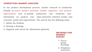 CONDUCTING MARKET ANALYSIS
In the product development process, market research is conducted
initially to assess market potential, market segments, and product
opportunities and to provide production cost estimates and
information on product cost, sales potential, industry trends, and
customer needs and expectations. The search has the following steps:
1. Define the Problem
2. Develop a Strategy
3. Organize and check the information gathered
METHODS FOR
MARKET
SURVEY
1. Focus
group
meetings
2. Telephone
interviews
 