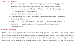 1. Define the Problem
a. Are you developing a new product or solving a problem in an existing product?
Remember, you are not providing a solution, you are redefining a problem.
b. Who are your customers, and why would they want/need to buy the product
(e.g., time saver, utility, unique value)?
c. What are the main needs of these customers?
d. In one sentence and in your own words (abstraction of the need statement),
define the problem at hand.
e. How are you goingto go about getting your product to
customers (e.g., development cost, time, manufacturing, production
investment, etc.)?
2. Develop a strategy
Write a Plan It is important to realize that the search process is not linear. For example, while
searching the business literature for information on industry trends, you may come across the text of an
interview that directly identifies some customer needs for the product under investigation. This
information can be very useful if properly contextualized. Thus, it is important to know the framework
 