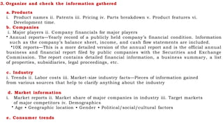 3. Organize and check the information gathered
a. Products
i. Product names ii. Patents iii. Pricing iv. Parts breakdown v. Product features vi.
Development time.
b. Companies
i. Major players ii. Company financials for major players
• Annual reports—Yearly record of a publicly held company’s financial condition. Information
such as the company’s balance sheet, income, and cash flow statements are included.
•10K reports—This is a more detailed version of the annual report and is the official annual
business and financial report filed by public companies with the Securities and Exchange
Commission. The report contains detailed financial information, a business summary, a list
of properties, subsidiaries, legal proceedings, etc.
c. Industry
i. Trends ii. Labor costs iii. Market-size industry facts—Pieces of information gained
from various sources that help to clarify anything about the industry
d. Market information
i. Market reports ii. Market share of major companies in industry iii. Target markets
of major competitors iv. Demographics
• Age • Geographic location • Gender • Political/social/cultural factors
e. Consumer trends
 