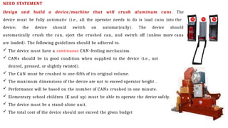 NEED STATEMENT
Design and build a device/machine that will crush aluminum cans. The
device must be fully automatic (i.e., all the operator needs to do is load cans into the
device; the device should switch on automatically). The device should
automatically crush the can, eject the crushed can, and switch off (unless more cans
are loaded). The following guidelines should be adhered to.
 The device must have a continuous CAN-feeding mechanism.
 CANs should be in good condition when supplied to the device (i.e., not
dented, pressed, or slightly twisted).
 The CAN must be crushed to one-fifth of its original volume.
 The maximum dimensions of the device are not to exceed operator height .
 Performance will be based on the number of CANs crushed in one minute.
 Elementary school children (K and up) must be able to operate the device safely.
 The device must be a stand-alone unit.
 The total cost of the device should not exceed the given budget
 