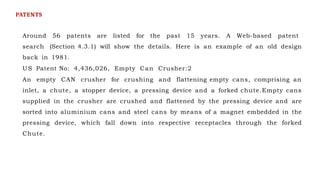 Around 56 patents are listed for the past 15 years. A Web-based patent
search (Section 4.3.1) will show the details. Here is an example of an old design
back in 1981.
US Patent No: 4,436,026, Empty Can Crusher:2
An empty CAN crusher for crushing and flattening empty cans, comprising an
inlet, a chute, a stopper device, a pressing device and a forked chute.Empty cans
supplied in the crusher are crushed and flattened by the pressing device and are
sorted into aluminium cans and steel cans by means of a magnet embedded in the
pressing device, which fall down into respective receptacles through the forked
Chute.
PATENTS
 