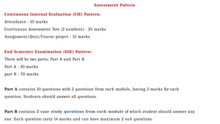 Assessment Pattern
Continuous Internal Evaluation (CIE) Pattern:
Attendance : 10 marks
Continuous Assessment Test (2 numbers) : 25 marks
Assignment/Quiz/Course project : 15 marks
End Semester Examination (ESE) Pattern:
There will be two parts; Part A and Part B.
Part A : 30 marks
part B : 70 marks
Part A contains 10 questions with 2 questions from each module, having 3 marks for each
question. Students should answer all questions.
Part B contains 2 case study questions from each module of which student should answer any
one. Each question carry 14 marks and can have maximum 2 sub questions.
 