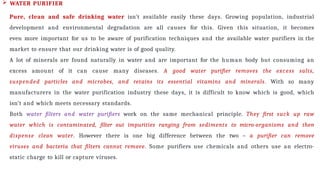  WATER PURIFIER
Pure, clean and safe drinking water isn’t available easily these days. Growing population, industrial
development and environmental degradation are all causes for this. Given this situation, it becomes
even more important for us to be aware of purification techniques and the available water purifiers in the
market to ensure that our drinking water is of good quality.
A lot of minerals are found naturally in water and are important for the human body but consuming an
excess amount of it can cause many diseases. A good water purifier removes the excess salts,
suspended particles and microbes, and retains its essential vitamins and minerals. With so many
manufacturers in the water purification industry these days, it is difficult to know which is good, which
isn’t and which meets necessary standards.
Both water filters and water purifiers work on the same mechanical principle. They first suck up raw
water which is contaminated, filter out impurities ranging from sediments to micro-organisms and then
dispense clean water. However there is one big difference between the two – a purifier can remove
viruses and bacteria that filters cannot remove. Some purifiers use chemicals and others use an electro-
static charge to kill or capture viruses.
 