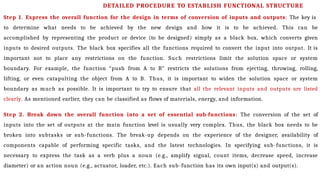 Step 1. Express the overall function for the design in terms of conversion of inputs and outputs: The key is
to determine what needs to be achieved by the new design and how it is to be achieved. This can be
accomplished by representing the product or device (to be designed) simply as a black box, which converts given
inputs to desired outputs. The black box specifies all the functions required to convert the input into output. It is
important not to place any restrictions on the function. Such restrictions limit the solution space or system
boundary. For example, the function “push from A to B” restricts the solutions from ejecting, throwing, rolling,
lifting, or even catapulting the object from A to B. Thus, it is important to widen the solution space or system
boundary as much as possible. It is important to try to ensure that all the relevant inputs and outputs are listed
clearly. As mentioned earlier, they can be classified as flows of materials, energy, and information.
Step 2. Break down the overall function into a set of essential sub-functions: The conversion of the set of
inputs into the set of outputs at the main function level is usually very complex. Thus, the black box needs to be
broken into subtasks or sub-functions. The break-up depends on the experience of the designer, availability of
components capable of performing specific tasks, and the latest technologies. In specifying sub-functions, it is
necessary to express the task as a verb plus a noun (e.g., amplify signal, count items, decrease speed, increase
diameter) or an action noun (e.g., actuator, loader, etc.). Each sub-function has its own input(s) and output(s).
DETAILED PROCEDURE TO ESTABLISH FUNCTIONAL STRUCTURE
 