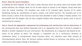 Step 4. Draw the system boundary:
In drawing the block diagram, we also need to make decisions about the precise extent and location of the
system boundary. For example, there can be no loose inputs or outputs in the diagram, except those that
cross the system boundary. The boundary now needs to be narrowed again because of its earlier
broadening during the consideration of inputs, outputs, and overall function. The boundary has to be
drawn around a subset of the functions that have been identified in order to define a feasible product. It is
also possible that the designer may not have complete freedom when drawing the system, since it may be
restricted by the customer.
Step 5. Search for appropriate components for performing each sub-function and its interactions: If
the sub-functions have been defined adequately and at an appropriate level, then it should be possible to
identify a suitable component for each sub-function. The identification of a component will depend on the
nature of the product or device. For example, a component can be a mechanical, electrical, or
combination device. A microprocessor based electronic device can substitute some older versions of
electromechanical devices. Since the function analysis method focuses on functions, new devices can be
substituted at later stages of design or development.
 
