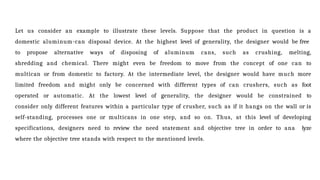 Let us consider an example to illustrate these levels. Suppose that the product in question is a
domestic aluminum-can disposal device. At the highest level of generality, the designer would be free
to propose alternative ways of disposing of aluminum cans, such as crushing, melting,
shredding and chemical. There might even be freedom to move from the concept of one can to
multican or from domestic to factory. At the intermediate level, the designer would have much more
limited freedom and might only be concerned with different types of can crushers, such as foot
operated or automatic. At the lowest level of generality, the designer would be constrained to
consider only different features within a particular type of crusher, such as if it hangs on the wall or is
self-standing, processes one or multicans in one step, and so on. Thus, at this level of developing
specifications, designers need to review the need statement and objective tree in order to ana lyze
where the objective tree stands with respect to the mentioned levels.
 