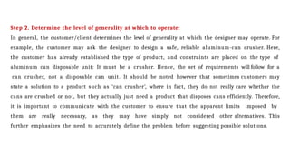 Step 2. Determine the level of generality at which to operate:
In general, the customer/client determines the level of generality at which the designer may operate. For
example, the customer may ask the designer to design a safe, reliable aluminum-can crusher. Here,
the customer has already established the type of product, and constraints are placed on the type of
aluminum can disposable unit: It must be a crusher. Hence, the set of requirements will follow for a
can crusher, not a disposable can unit. It should be noted however that sometimes customers may
state a solution to a product such as ‘can crusher’, where in fact, they do not really care whether the
cans are crushed or not, but they actually just need a product that disposes cans efficiently. Therefore,
it is important to communicate with the customer to ensure that the apparent limits imposed by
them are really necessary, as they may have simply not considered other alternatives. This
further emphasizes the need to accurately define the problem before suggesting possible solutions.
 