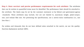 Step 4. State succinct and precise performance requirements for each attribute: The attributes
that can be written in quantified terms must be identified. The performance limit should be attached to
the attribute. The limits may be set by the customer statement or by federal and government agency
standards. These attributes may include, but are not limited to, maximum weight, power output,
size, and volume flow rate. For presenting the specifications, use a metric-value combination (i.e., size
less than ).
For wishes and demands that do not have defined value attached to the metric, we use the quality-
function-deployment method (QFD).
 