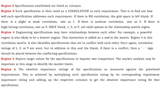 Region 2 Specifications established are listed as columns.
Region 3 Each specification is then rated as a CORRELATION to each requirement. This is to find out how
well each specification addresses each requirement. If there is NO correlation, the grid space is left blank. If
there is a slight or weak correlation, rate as 1. If there is medium correlation, rate as 3. If there is
high/strong correlation, rate as 9. ONLY blank, 1, 3, or 9, are valid options in the relationship matrix region.
Region 4 Engineering specifications may have relationships between each other. For example, a powerful
engine is also likely to be a heavier engine. This interaction is added as a roof to the matrix. Region 4 is this
correlation matrix. It also identifies specifications that are in conflict with each other. Once again, correlation
ratings of 1, 3, or 9 are used, but in addition to this and the blank, if there is a conflict, then a ‘ - ’ sign
should be placed between the conflicting specifications.
Region 5 Depicts target values for the specifications to improve over competitors: The market analysis may be
important at this stage to identify the market limits.
Region 6 The absolute importance ratings of the specifications as measured against the prioritized
requirements. This is achieved by multiplying each specification rating by its corresponding requirement
importance rating and adding up the respective columns to get the absolute importance rating for that
specification.
 