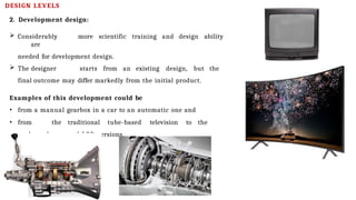 DESIGN LEVELS
2. Development design:
 Considerably more scientific training and design ability
are
needed for development design.
 The designer starts from an existing design, but the
final outcome may differ markedly from the initial product.
Examples of this development could be
• from a manual gearbox in a car to an automatic one and
• from the traditional tube-based television to the
modern plasma and LCD versions.
 