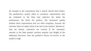 An example is the requirement that a bicycle should have brakes.
The performance quality refers to customers’ requirements that
are verbalized in the form that indicates the better the
performance, the better the product. The excitement quality
involves those requirements that are often unspoken, because the
customer does not expect them to be met in the product. However, if
they are absent, customers are neutral. If the customers’
reaction to the final product contains surprise and delight at the
additional functions, then the product’s chance of success in the
market is high.
 