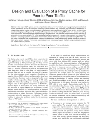 1




        Design and Evaluation of a Proxy Cache for
                   Peer to Peer Trafﬁc
 Mohamed Hefeeda, Senior Member, IEEE, and Cheng-Hsin Hsu, Student Member, IEEE, and Kianoosh
                             Mokhtarian, Student Member, IEEE

       Abstract—Peer-to-peer (P2P) systems generate a major fraction of the current Internet trafﬁc, and they signiﬁcantly increase the load
       on ISP networks and the cost of running and connecting customer networks (e.g., universities and companies) to the Internet. To
       mitigate these negative impacts, many previous works in the literature have proposed caching of P2P trafﬁc, but very few (if any) have
       considered designing a caching system to actually do it. This paper demonstrates that caching P2P trafﬁc is more complex than caching
       other Internet trafﬁc, and it needs several new algorithms and storage systems. Then, the paper presents the design and evaluation of
       a complete, running, proxy cache for P2P trafﬁc, called pCache. pCache transparently intercepts and serves trafﬁc from different P2P
       systems. A new storage system is proposed and implemented in pCache. This storage system is optimized for storing P2P trafﬁc, and
       it is shown to outperform other storage systems. In addition, a new algorithm to infer the information required to store and serve P2P
       trafﬁc by the cache is proposed. Furthermore, extensive experiments to evaluate all aspects of pCache using actual implementation
       and real P2P trafﬁc are presented.

       Index Terms—Caching, Peer-to-Peer Systems, File Sharing, Storage Systems, Performance Evaluation

                                                                               !



1     I NTRODUCTION                                                                   In this paper, we present the design, implementation, and
                                                                                   evaluation of a proxy cache for P2P trafﬁc, which we call
File-sharing using peer-to-peer (P2P) systems is currently the                     pCache. pCache is designed to transparently intercept and
killer application for the Internet. A huge amount of trafﬁc                       serve trafﬁc from different P2P systems, while not affect-
is generated daily by P2P systems [1]–[3]. This huge amount                        ing trafﬁc from other Internet applications. pCache explicitly
of trafﬁc costs university campuses thousands of dollars every                     considers the characteristics and requirements of P2P trafﬁc.
year. Internet service providers (ISPs) also suffer from P2P                       As shown by numerous previous studies, e.g., [1], [2], [8],
trafﬁc [4], because it increases the load on their routers and                     [10], [11], network trafﬁc generated by P2P applications has
links. Some ISPs shape or even block P2P trafﬁc to reduce                          different characteristics than trafﬁc generated by other Internet
the cost. This may not be possible for some ISPs, because                          applications. For example, object size, object popularity, and
they fear losing customers to their competitors. To mitigate the                   connection pattern in P2P systems are quite different from
negative effects of P2P trafﬁc, several approaches have been                       their counterparts in web systems. Most of these characteristics
proposed in the literature, such as designing locality-aware                       impact the performance of caching systems, and therefore,
neighbor selection algorithms [5] and caching of P2P trafﬁc                        they should be considered in their design. In addition, as will
[6]–[8]. We believe that caching is a promising approach to                        be demonstrated in this paper, designing proxy caches for
mitigate some of the negative consequences of P2P trafﬁc,                          P2P trafﬁc is more complex than designing caches for web
because objects in P2P systems are mostly immutable [1]                            or multimedia trafﬁc, because of the multitude and diverse
and the trafﬁc is highly repetitive [9]. In addition, caching                      nature of existing P2P systems. Furthermore, P2P protocols
does not require changing P2P protocols and can be deployed                        are not standardized and their designers did not provision for
transparently from clients. Therefore, ISPs can readily deploy                     the potential caching of P2P trafﬁc. Therefore, even deciding
caching systems to reduce their costs. Furthermore, caching                        whether a connection carries P2P trafﬁc and if so extracting
can co-exist with other approaches, e.g., enhancing P2P trafﬁc                     the relevant information for the cache to function (e.g., the
locality, to address the problems created by the enormous                          requested byte range) are non-trivial tasks.
volume of P2P trafﬁc.
                                                                                     The main contributions of this paper are as follows.

• M. Hefeeda is with the School of Computing Science, Simon Fraser                   •   We propose a new storage system optimized for P2P
  University, 250-13450 102nd Ave, Surrey, BC V3T0A3, Canada.                            proxy caches. The proposed system efﬁciently serves
  Email: mhefeeda@cs.sfu.ca.
• C. Hsu is with Deutsche Telekom R&D Lab USA, 5050 El Camino Real
                                                                                         requests for object segments of arbitrary lengths, and it
  Suite 221, Los Altos, CA 94022.                                                        has a dynamic segment merging scheme to minimize the
• K. Mokhtarian is with Mobidia Inc., 230-10451 Shellbridge Way,                         number of disk I/O operations. Using traces collected
  Richmond, BC V6X 2W8, Canada.
                                                                                         from a popular P2P system, we show that the proposed
    This work is partially supported by the Natural Sciences and Engineering             storage system is much more efﬁcient in handling P2P
    Research Council (NSERC) of Canada.                                                  trafﬁc than storage systems designed for web proxy
                                                                                         caches. More speciﬁcally, our experimental results indi-
 
