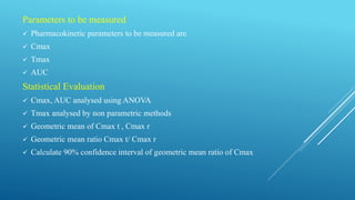 Parameters to be measured
 Pharmacokinetic parameters to be measured are
 Cmax
 Tmax
 AUC
Statistical Evaluation
 Cmax, AUC analysed using ANOVA
 Tmax analysed by non parametric methods
 Geometric mean of Cmax t , Cmax r
 Geometric mean ratio Cmax t/ Cmax r
 Calculate 90% confidence interval of geometric mean ratio of Cmax
 
