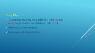 Study Objective
 To compare the drug bioavailability from test and
reference product is not statistically different
 Same molar concentration
 Same route of administration
 