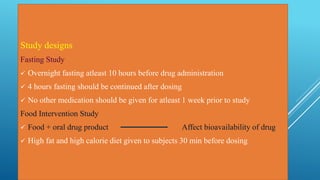 Study designs
Fasting Study
 Overnight fasting atleast 10 hours before drug administration
 4 hours fasting should be continued after dosing
 No other medication should be given for atleast 1 week prior to study
Food Intervention Study
 Food + oral drug product Affect bioavailability of drug
 High fat and high calorie diet given to subjects 30 min before dosing
 