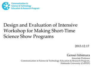 Design and Evaluation of Intensive
Workshop for Making Short-Time
Science Show Programs
2013.12.17
Gensei Ishimura

Associate Professor
Communication in Science & Technology Education & Research Program,
Hokkaido University (CoSTEP)

 