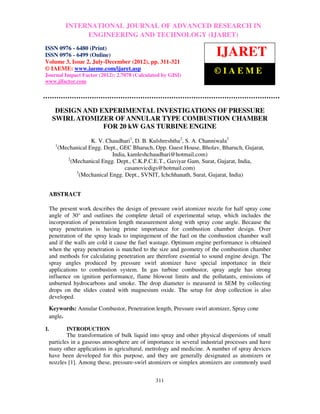 International Journal of Advanced Research in Engineering and Technology (IJARET), ISSNIN –
         INTERNATIONAL JOURNAL OF ADVANCED RESEARCH 0976
6480(Print), ISSN 0976 – 6499(Online) Volume 3, Number 2, July-December (2012), © IAEME
                   ENGINEERING AND TECHNOLOGY (IJARET)
ISSN 0976 - 6480 (Print)
ISSN 0976 - 6499 (Online)                                                 IJARET
Volume 3, Issue 2, July-December (2012), pp. 311-321
© IAEME: www.iaeme.com/ijaret.asp
Journal Impact Factor (2012): 2.7078 (Calculated by GISI)
                                                                         ©IAEME
www.jifactor.com




       DESIGN AND EXPERIMENTAL INVESTIGATIONS OF PRESSURE
      SWIRL ATOMIZER OF ANNULAR TYPE COMBUSTION CHAMBER
                   FOR 20 kW GAS TURBINE ENGINE

                      K. V. Chaudhari1, D. B. Kulshreshtha2, S. A. Channiwala3
       1
         (Mechanical Engg. Dept., GEC Bharuch, Opp. Guest House, Bholav, Bharuch, Gujarat,
                               India, kamleshchaudhari@hotmail.com)
            2
              (Mechanical Engg. Dept., C.K.P.C.E.T., Gaviyar Gam, Surat, Gujarat, India,
                                    casanovicdigs@hotmail.com)
                3
                  (Mechanical Engg. Dept., SVNIT, Ichchhanath, Surat, Gujarat, India)


     ABSTRACT

     The present work describes the design of pressure swirl atomizer nozzle for half spray cone
     angle of 30° and outlines the complete detail of experimental setup, which includes the
     incorporation of penetration length measurement along with spray cone angle. Because the
     spray penetration is having prime importance for combustion chamber design. Over
     penetration of the spray leads to impingement of the fuel on the combustion chamber wall
     and if the walls are cold it cause the fuel wastage. Optimum engine performance is obtained
     when the spray penetration is matched to the size and geometry of the combustion chamber
     and methods for calculating penetration are therefore essential to sound engine design. The
     spray angles produced by pressure swirl atomizer have special importance in their
     applications to combustion system. In gas turbine combustor, spray angle has strong
     influence on ignition performance, flame blowout limits and the pollutants, emissions of
     unburned hydrocarbons and smoke. The drop diameter is measured in SEM by collecting
     drops on the slides coated with magnesium oxide. The setup for drop collection is also
     developed.
     Keywords: Annular Combustor, Penetration length, Pressure swirl atomizer, Spray cone
     angle.

I.          INTRODUCTION
             The transformation of bulk liquid into spray and other physical dispersions of small
     particles in a gaseous atmosphere are of importance in several industrial processes and have
     many other applications in agricultural, metrology and medicine. A number of spray devices
     have been developed for this purpose, and they are generally designated as atomizers or
     nozzles [1]. Among these, pressure-swirl atomizers or simplex atomizers are commonly used


                                                 311
 