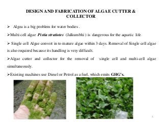 DESIGN AND FABRICATION OFALGAE CUTTER &
COLLECTOR
 Algea is a big problem for water bodies .
Multi cell algae Pistia stratiotes (Jalkumbhi ) is dangerous for the aquatic life.
 Single cell Algae convert in to mature algae within 3 days. Removal of Single cell algae
is also required because its handling is very difficult.
Algae cutter and collector for the removal of single cell and multi-cell algae
simultaneously.
Existing machines use Diesel or Petrol as a fuel, which emits GHG’s.
1
 