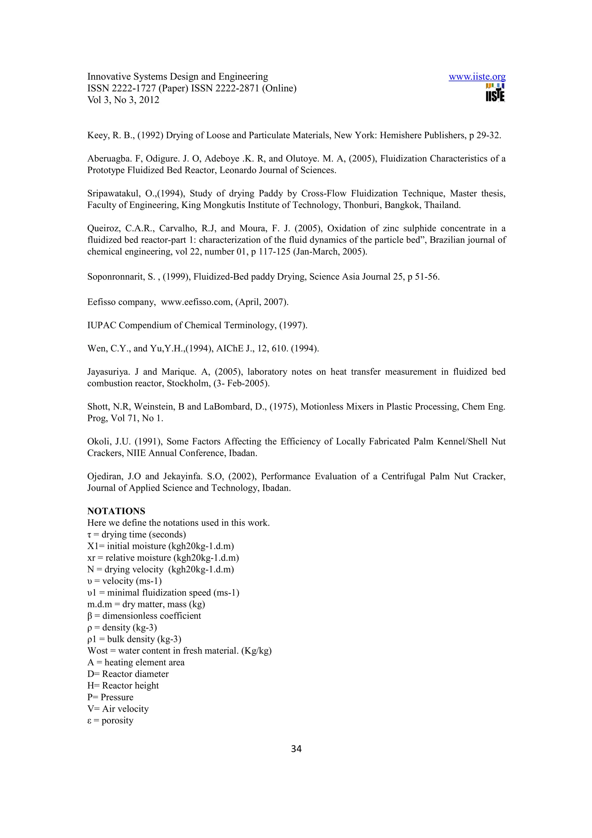 Innovative Systems Design and Engineering                                                      www.iiste.org
ISSN 2222-1727 (Paper) ISSN 2222-2871 (Online)
Vol 3, No 3, 2012


Keey, R. B., (1992) Drying of Loose and Particulate Materials, New York: Hemishere Publishers, p 29-32.

Aberuagba. F, Odigure. J. O, Adeboye .K. R, and Olutoye. M. A, (2005), Fluidization Characteristics of a
Prototype Fluidized Bed Reactor, Leonardo Journal of Sciences.

Sripawatakul, O.,(1994), Study of drying Paddy by Cross-Flow Fluidization Technique, Master thesis,
Faculty of Engineering, King Mongkutis Institute of Technology, Thonburi, Bangkok, Thailand.

Queiroz, C.A.R., Carvalho, R.J, and Moura, F. J. (2005), Oxidation of zinc sulphide concentrate in a
fluidized bed reactor-part 1: characterization of the fluid dynamics of the particle bed”, Brazilian journal of
chemical engineering, vol 22, number 01, p 117-125 (Jan-March, 2005).

Soponronnarit, S. , (1999), Fluidized-Bed paddy Drying, Science Asia Journal 25, p 51-56.

Eefisso company, www.eefisso.com, (April, 2007).

IUPAC Compendium of Chemical Terminology, (1997).

Wen, C.Y., and Yu,Y.H.,(1994), AIChE J., 12, 610. (1994).

Jayasuriya. J and Marique. A, (2005), laboratory notes on heat transfer measurement in fluidized bed
combustion reactor, Stockholm, (3- Feb-2005).

Shott, N.R, Weinstein, B and LaBombard, D., (1975), Motionless Mixers in Plastic Processing, Chem Eng.
Prog, Vol 71, No 1.

Okoli, J.U. (1991), Some Factors Affecting the Efficiency of Locally Fabricated Palm Kennel/Shell Nut
Crackers, NIIE Annual Conference, Ibadan.

Ojediran, J.O and Jekayinfa. S.O, (2002), Performance Evaluation of a Centrifugal Palm Nut Cracker,
Journal of Applied Science and Technology, Ibadan.

NOTATIONS
Here we define the notations used in this work.
τ = drying time (seconds)
X1= initial moisture (kgh20kg-1.d.m)
xr = relative moisture (kgh20kg-1.d.m)
N = drying velocity (kgh20kg-1.d.m)
υ = velocity (ms-1)
υ1 = minimal fluidization speed (ms-1)
m.d.m = dry matter, mass (kg)
β = dimensionless coefficient
ρ = density (kg-3)
ρ1 = bulk density (kg-3)
Wost = water content in fresh material. (Kg/kg)
A = heating element area
D= Reactor diameter
H= Reactor height
P= Pressure
V= Air velocity
ε = porosity

                                                      34
 