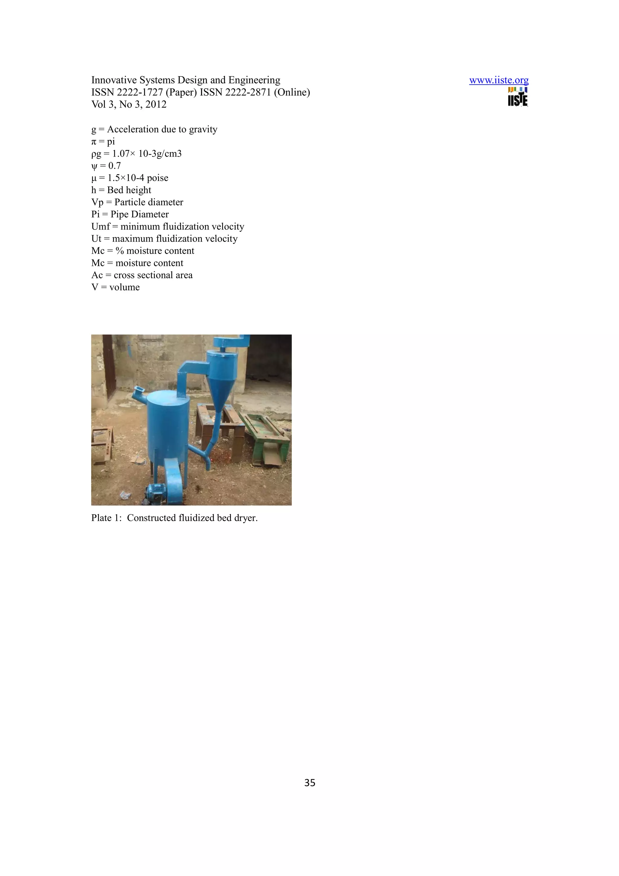 Innovative Systems Design and Engineering        www.iiste.org
ISSN 2222-1727 (Paper) ISSN 2222-2871 (Online)
Vol 3, No 3, 2012

g = Acceleration due to gravity
π = pi
ρg = 1.07× 10-3g/cm3
ψ = 0.7
µ = 1.5×10-4 poise
h = Bed height
Vp = Particle diameter
Pi = Pipe Diameter
Umf = minimum fluidization velocity
Ut = maximum fluidization velocity
Mc = % moisture content
Mc = moisture content
Ac = cross sectional area
V = volume




Plate 1: Constructed fluidized bed dryer.




                                            35
 