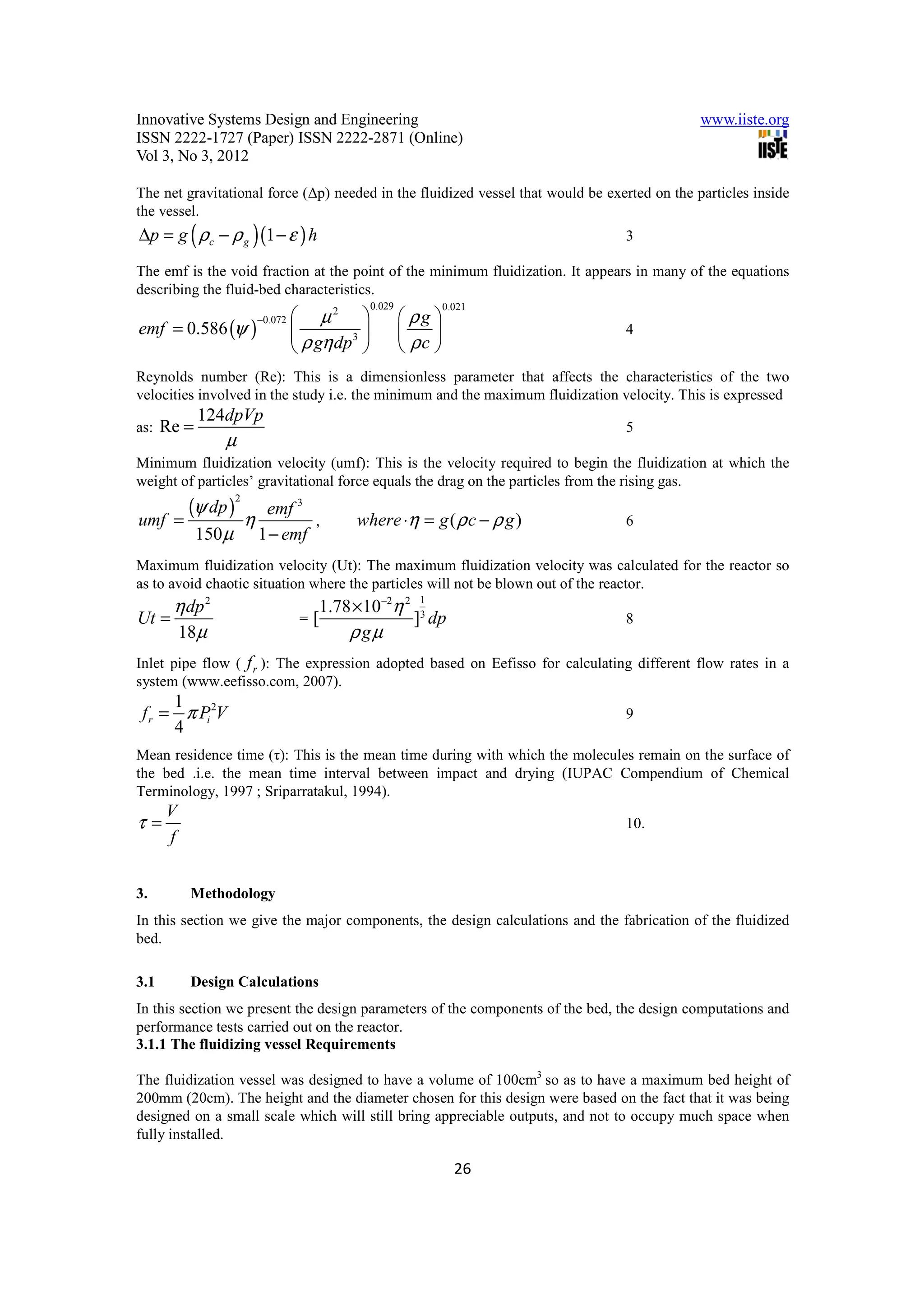 Innovative Systems Design and Engineering                                                     www.iiste.org
ISSN 2222-1727 (Paper) ISSN 2222-2871 (Online)
Vol 3, No 3, 2012

The net gravitational force (∆p) needed in the fluidized vessel that would be exerted on the particles inside
the vessel.
∆p = g ( ρc − ρ g ) (1 − ε ) h                                                   3

The emf is the void fraction at the point of the minimum fluidization. It appears in many of the equations
describing the fluid-bed characteristics.
                                                 0.029            0.021
                                   µ2                   ρg 
emf = 0.586 (ψ )
                         −0.072
                                          3                                  4
                                   ρ gη dp              ρc 
Reynolds number (Re): This is a dimensionless parameter that affects the characteristics of the two
velocities involved in the study i.e. the minimum and the maximum fluidization velocity. This is expressed
             124dpVp
as:   Re =                                                                       5
                 µ
Minimum fluidization velocity (umf): This is the velocity required to begin the fluidization at which the
weight of particles’ gravitational force equals the drag on the particles from the rising gas.
         (ψ dp ) η
                     2
                          emf 3
umf    =                         ,           where ⋅η = g ( ρ c − ρ g )          6
             150 µ       1 − emf
Maximum fluidization velocity (Ut): The maximum fluidization velocity was calculated for the reactor so
as to avoid chaotic situation where the particles will not be blown out of the reactor.
       η dp 2                           1.78 ×10−2η 2 1
Ut =                               =   [             ]3 dp                       8
       18µ                                  ρ gµ
Inlet pipe flow ( f r ): The expression adopted based on Eefisso for calculating different flow rates in a
system (www.eefisso.com, 2007).
      1
 f r = π Pi 2V                                                                   9
      4
Mean residence time (τ): This is the mean time during with which the molecules remain on the surface of
the bed .i.e. the mean time interval between impact and drying (IUPAC Compendium of Chemical
Terminology, 1997 ; Sriparratakul, 1994).
      V
τ=                                                                               10.
      f


3.        Methodology
In this section we give the major components, the design calculations and the fabrication of the fluidized
bed.

3.1       Design Calculations
In this section we present the design parameters of the components of the bed, the design computations and
performance tests carried out on the reactor.
3.1.1 The fluidizing vessel Requirements

The fluidization vessel was designed to have a volume of 100cm3 so as to have a maximum bed height of
200mm (20cm). The height and the diameter chosen for this design were based on the fact that it was being
designed on a small scale which will still bring appreciable outputs, and not to occupy much space when
fully installed.

                                                                    26
 