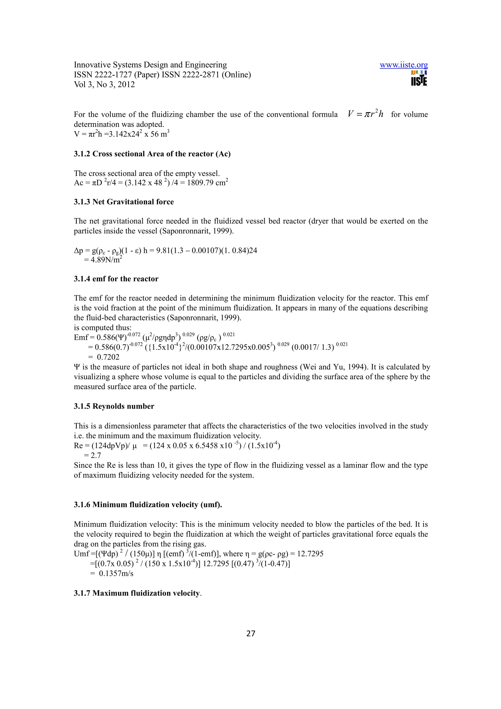 Innovative Systems Design and Engineering                                                      www.iiste.org
ISSN 2222-1727 (Paper) ISSN 2222-2871 (Online)
Vol 3, No 3, 2012


For the volume of the fluidizing chamber the use of the conventional formula         V = π r 2 h for volume
determination was adopted.
V = πr2h =3.142x242 x 56 m3

3.1.2 Cross sectional Area of the reactor (Ac)

The cross sectional area of the empty vessel.
Ac = πD 2r/4 = (3.142 x 48 2) /4 = 1809.79 cm2

3.1.3 Net Gravitational force

The net gravitational force needed in the fluidized vessel bed reactor (dryer that would be exerted on the
particles inside the vessel (Saponronnarit, 1999).

∆p = g(ρc - ρg)(1 - ε) h = 9.81(1.3 – 0.00107)(1. 0.84)24
  = 4.89N/m2

3.1.4 emf for the reactor

The emf for the reactor needed in determining the minimum fluidization velocity for the reactor. This emf
is the void fraction at the point of the minimum fluidization. It appears in many of the equations describing
the fluid-bed characteristics (Saponronnarit, 1999).
is computed thus:
Emf = 0.586(Ψ)-0.072 (µ2/ρgηdp3) 0.029 (ρg/ρc ) 0.021
     = 0.586(0.7)-0.072 ({1.5x10-4}2/(0.00107x12.7295x0.0053) 0.029 (0.0017/ 1.3) 0.021
     = 0.7202
Ψ is the measure of particles not ideal in both shape and roughness (Wei and Yu, 1994). It is calculated by
visualizing a sphere whose volume is equal to the particles and dividing the surface area of the sphere by the
measured surface area of the particle.

3.1.5 Reynolds number

This is a dimensionless parameter that affects the characteristics of the two velocities involved in the study
i.e. the minimum and the maximum fluidization velocity.
Re = (124dpVp)/ µ = (124 x 0.05 x 6.5458 x10 -5) / (1.5x10-4)
    = 2.7
Since the Re is less than 10, it gives the type of flow in the fluidizing vessel as a laminar flow and the type
of maximum fluidizing velocity needed for the system.


3.1.6 Minimum fluidization velocity (umf).

Minimum fluidization velocity: This is the minimum velocity needed to blow the particles of the bed. It is
the velocity required to begin the fluidization at which the weight of particles gravitational force equals the
drag on the particles from the rising gas.
Umf =[(Ψdp) 2 / (150µ)] η [(emf) 3/(1-emf)], where η = g(ρc- ρg) = 12.7295
     =[(0.7x 0.05) 2 / (150 x 1.5x10-4)] 12.7295 [(0.47) 3/(1-0.47)]
     = 0.1357m/s

3.1.7 Maximum fluidization velocity.



                                                      27
 