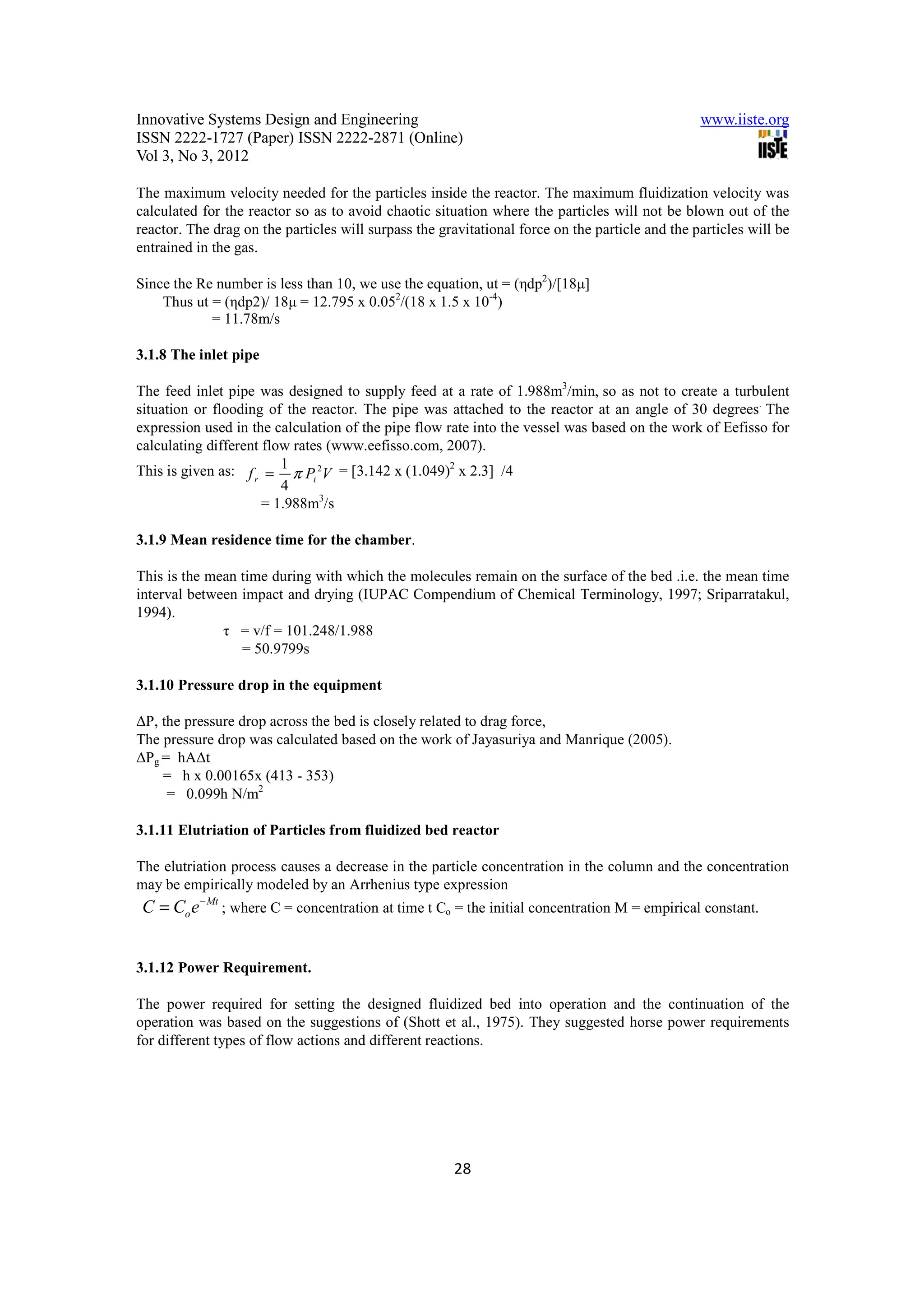 Innovative Systems Design and Engineering                                                        www.iiste.org
ISSN 2222-1727 (Paper) ISSN 2222-2871 (Online)
Vol 3, No 3, 2012

The maximum velocity needed for the particles inside the reactor. The maximum fluidization velocity was
calculated for the reactor so as to avoid chaotic situation where the particles will not be blown out of the
reactor. The drag on the particles will surpass the gravitational force on the particle and the particles will be
entrained in the gas.

Since the Re number is less than 10, we use the equation, ut = (ηdp2)/[18µ]
    Thus ut = (ηdp2)/ 18µ = 12.795 x 0.052/(18 x 1.5 x 10-4)
            = 11.78m/s

3.1.8 The inlet pipe

The feed inlet pipe was designed to supply feed at a rate of 1.988m3/min, so as not to create a turbulent
situation or flooding of the reactor. The pipe was attached to the reactor at an angle of 30 degrees. The
expression used in the calculation of the pipe flow rate into the vessel was based on the work of Eefisso for
calculating different flow rates (www.eefisso.com, 2007).
This is given as: f r = 1 π Pi 2V = [3.142 x (1.049)2 x 2.3] /4
                         4
                      = 1.988m3/s

3.1.9 Mean residence time for the chamber.

This is the mean time during with which the molecules remain on the surface of the bed .i.e. the mean time
interval between impact and drying (IUPAC Compendium of Chemical Terminology, 1997; Sriparratakul,
1994).
              τ = v/f = 101.248/1.988
                 = 50.9799s

3.1.10 Pressure drop in the equipment

∆P, the pressure drop across the bed is closely related to drag force,
The pressure drop was calculated based on the work of Jayasuriya and Manrique (2005).
∆Pg = hA∆t
    = h x 0.00165x (413 - 353)
     = 0.099h N/m2

3.1.11 Elutriation of Particles from fluidized bed reactor

The elutriation process causes a decrease in the particle concentration in the column and the concentration
may be empirically modeled by an Arrhenius type expression
 C = Co e− Mt ; where C = concentration at time t Co = the initial concentration M = empirical constant.


3.1.12 Power Requirement.

The power required for setting the designed fluidized bed into operation and the continuation of the
operation was based on the suggestions of (Shott et al., 1975). They suggested horse power requirements
for different types of flow actions and different reactions.




                                                       28
 