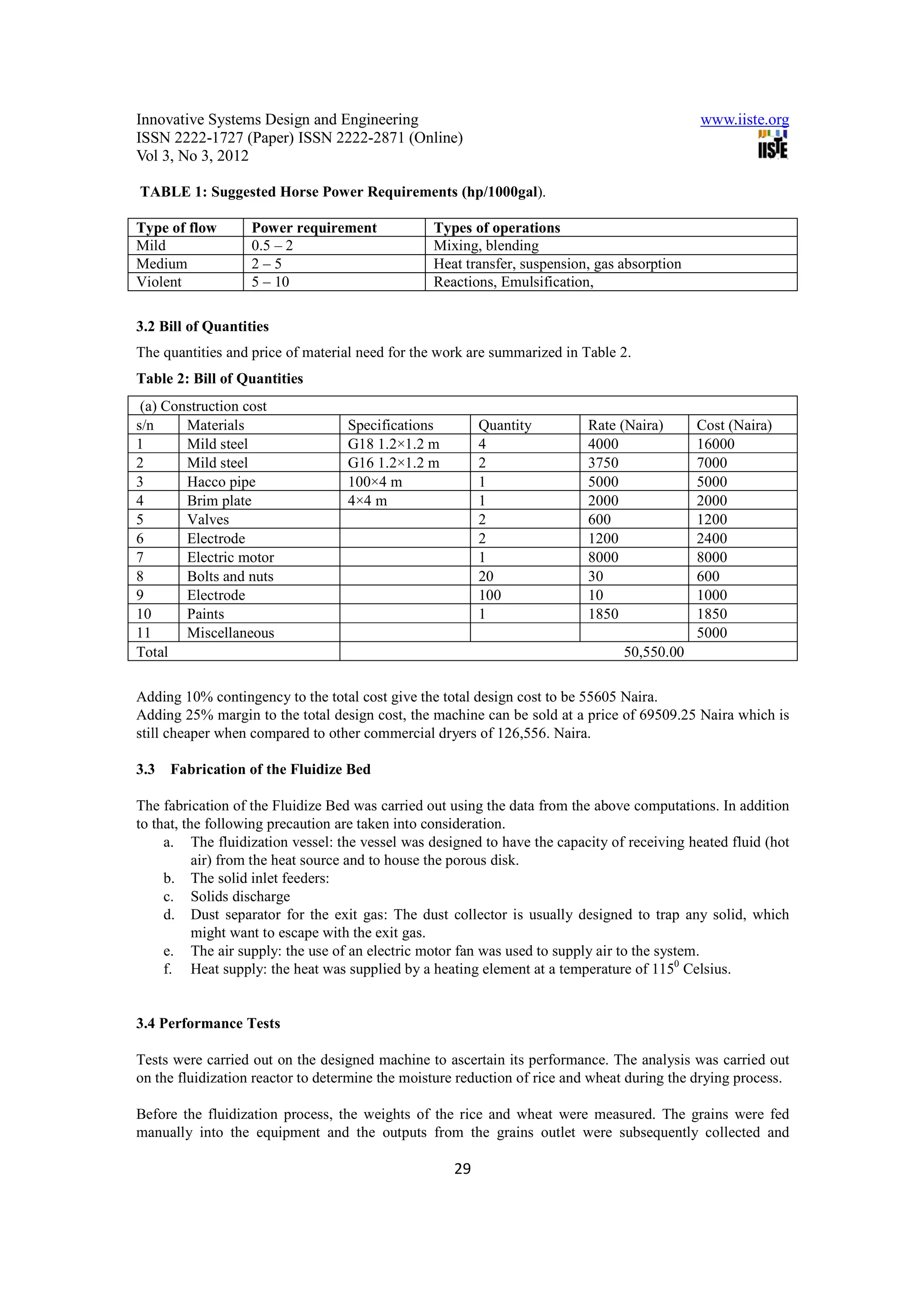 Innovative Systems Design and Engineering                                                    www.iiste.org
ISSN 2222-1727 (Paper) ISSN 2222-2871 (Online)
Vol 3, No 3, 2012

TABLE 1: Suggested Horse Power Requirements (hp/1000gal).

Type of flow       Power requirement             Types of operations
Mild               0.5 – 2                       Mixing, blending
Medium             2–5                           Heat transfer, suspension, gas absorption
Violent            5 – 10                        Reactions, Emulsification,

3.2 Bill of Quantities
The quantities and price of material need for the work are summarized in Table 2.
Table 2: Bill of Quantities
 (a) Construction cost
s/n     Materials                  Specifications        Quantity         Rate (Naira)       Cost (Naira)
1       Mild steel                 G18 1.2×1.2 m         4                4000               16000
2       Mild steel                 G16 1.2×1.2 m         2                3750               7000
3       Hacco pipe                 100×4 m               1                5000               5000
4       Brim plate                 4×4 m                 1                2000               2000
5       Valves                                           2                600                1200
6       Electrode                                        2                1200               2400
7       Electric motor                                   1                8000               8000
8       Bolts and nuts                                   20               30                 600
9       Electrode                                        100              10                 1000
10      Paints                                           1                1850               1850
11      Miscellaneous                                                                        5000
Total                                                                           50,550.00

Adding 10% contingency to the total cost give the total design cost to be 55605 Naira.
Adding 25% margin to the total design cost, the machine can be sold at a price of 69509.25 Naira which is
still cheaper when compared to other commercial dryers of 126,556. Naira.

3.3   Fabrication of the Fluidize Bed

The fabrication of the Fluidize Bed was carried out using the data from the above computations. In addition
to that, the following precaution are taken into consideration.
     a. The fluidization vessel: the vessel was designed to have the capacity of receiving heated fluid (hot
           air) from the heat source and to house the porous disk.
     b. The solid inlet feeders:
     c. Solids discharge
     d. Dust separator for the exit gas: The dust collector is usually designed to trap any solid, which
           might want to escape with the exit gas.
     e. The air supply: the use of an electric motor fan was used to supply air to the system.
     f. Heat supply: the heat was supplied by a heating element at a temperature of 1150 Celsius.


3.4 Performance Tests

Tests were carried out on the designed machine to ascertain its performance. The analysis was carried out
on the fluidization reactor to determine the moisture reduction of rice and wheat during the drying process.

Before the fluidization process, the weights of the rice and wheat were measured. The grains were fed
manually into the equipment and the outputs from the grains outlet were subsequently collected and

                                                    29
 
