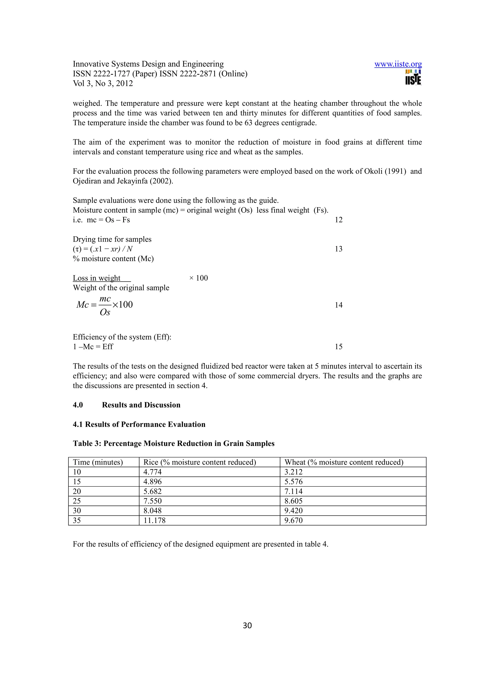 Innovative Systems Design and Engineering                                                       www.iiste.org
ISSN 2222-1727 (Paper) ISSN 2222-2871 (Online)
Vol 3, No 3, 2012

weighed. The temperature and pressure were kept constant at the heating chamber throughout the whole
process and the time was varied between ten and thirty minutes for different quantities of food samples.
The temperature inside the chamber was found to be 63 degrees centigrade.

The aim of the experiment was to monitor the reduction of moisture in food grains at different time
intervals and constant temperature using rice and wheat as the samples.

For the evaluation process the following parameters were employed based on the work of Okoli (1991) and
Ojediran and Jekayinfa (2002).

Sample evaluations were done using the following as the guide.
Moisture content in sample (mc) = original weight (Os) less final weight (Fs).
i.e. mc = Os – Fs                                                              12

Drying time for samples
(τ) = (.x1 − xr) / N                                                                13
% moisture content (Mc)

Loss in weight                       × 100
Weight of the original sample
        mc
 Mc =      × 100                                                                    14
        Os

Efficiency of the system (Eff):
1 –Mc = Eff                                                                         15

The results of the tests on the designed fluidized bed reactor were taken at 5 minutes interval to ascertain its
efficiency; and also were compared with those of some commercial dryers. The results and the graphs are
the discussions are presented in section 4.

4.0      Results and Discussion

4.1 Results of Performance Evaluation

Table 3: Percentage Moisture Reduction in Grain Samples

Time (minutes)        Rice (% moisture content reduced)            Wheat (% moisture content reduced)
10                    4.774                                        3.212
15                    4.896                                        5.576
20                    5.682                                        7.114
25                    7.550                                        8.605
30                    8.048                                        9.420
35                    11.178                                       9.670

For the results of efficiency of the designed equipment are presented in table 4.




                                                      30
 