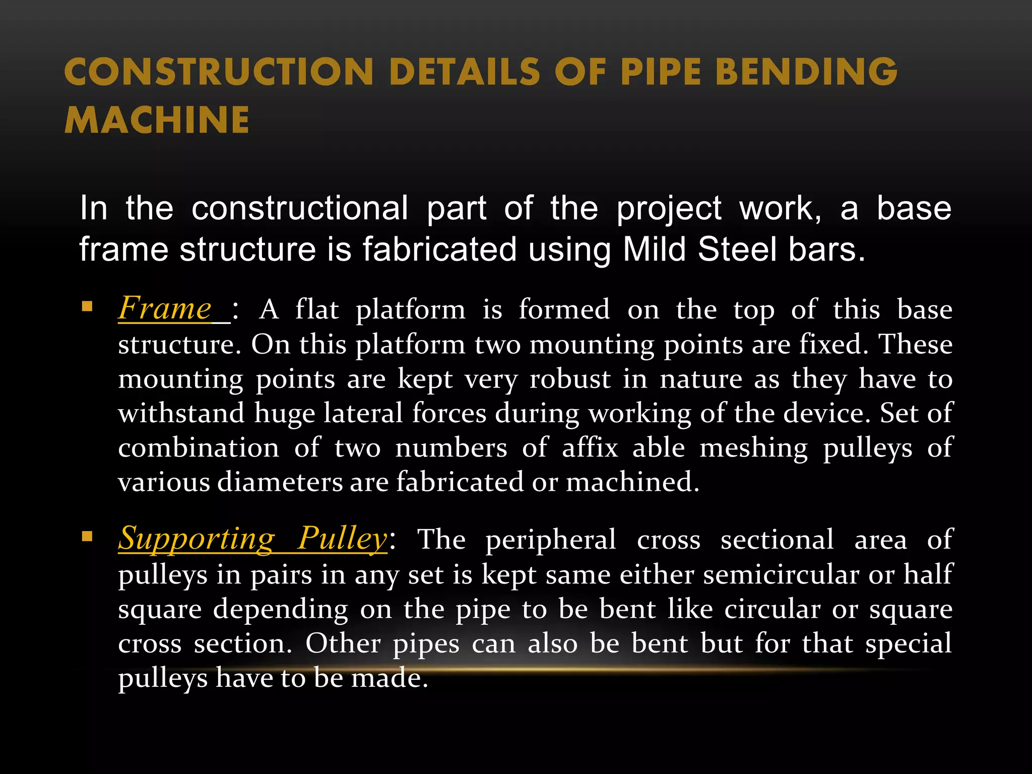 CONSTRUCTION DETAILS OF PIPE BENDING
MACHINE
In the constructional part of the project work, a base
frame structure is fabricated using Mild Steel bars.
 Frame : A flat platform is formed on the top of this base
structure. On this platform two mounting points are fixed. These
mounting points are kept very robust in nature as they have to
withstand huge lateral forces during working of the device. Set of
combination of two numbers of affix able meshing pulleys of
various diameters are fabricated or machined.
 Supporting Pulley: The peripheral cross sectional area of
pulleys in pairs in any set is kept same either semicircular or half
square depending on the pipe to be bent like circular or square
cross section. Other pipes can also be bent but for that special
pulleys have to be made.
 