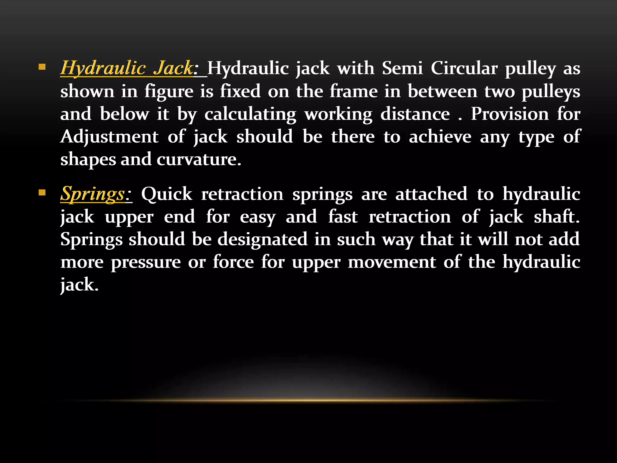  Hydraulic Jack: Hydraulic jack with Semi Circular pulley as
shown in figure is fixed on the frame in between two pulleys
and below it by calculating working distance . Provision for
Adjustment of jack should be there to achieve any type of
shapes and curvature.
 Springs: Quick retraction springs are attached to hydraulic
jack upper end for easy and fast retraction of jack shaft.
Springs should be designated in such way that it will not add
more pressure or force for upper movement of the hydraulic
jack.
 Hydraulic Jack: Hydraulic jack with Semi Circular pulley as
shown in figure is fixed on the frame in between two pulleys
and below it by calculating working distance . Provision for
Adjustment of jack should be there to achieve any type of
shapes and curvature.
 Springs: Quick retraction springs are attached to hydraulic
jack upper end for easy and fast retraction of jack shaft.
Springs should be designated in such way that it will not add
more pressure or force for upper movement of the hydraulic
jack.
 