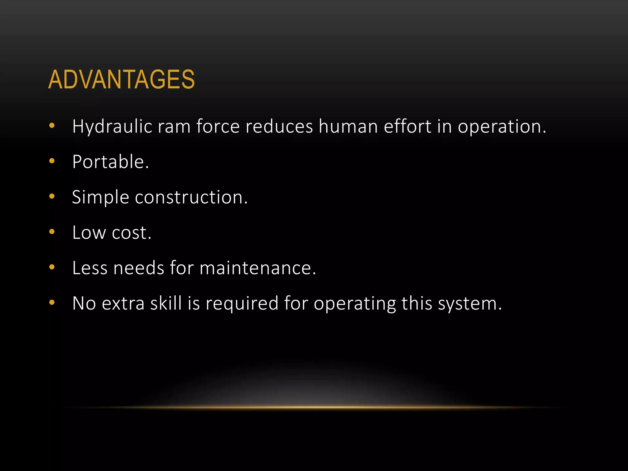 ADVANTAGES
• Hydraulic ram force reduces human effort in operation.
• Portable.
• Simple construction.
• Low cost.
• Less needs for maintenance.
• No extra skill is required for operating this system.
 
