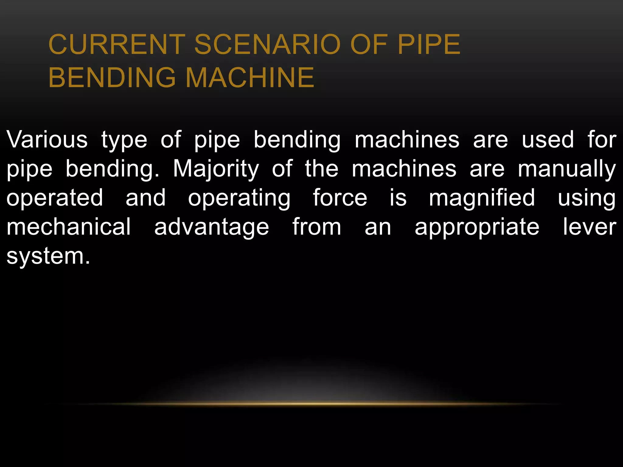 CURRENT SCENARIO OF PIPE
BENDING MACHINE
Various type of pipe bending machines are used for
pipe bending. Majority of the machines are manually
operated and operating force is magnified using
mechanical advantage from an appropriate lever
system.
 