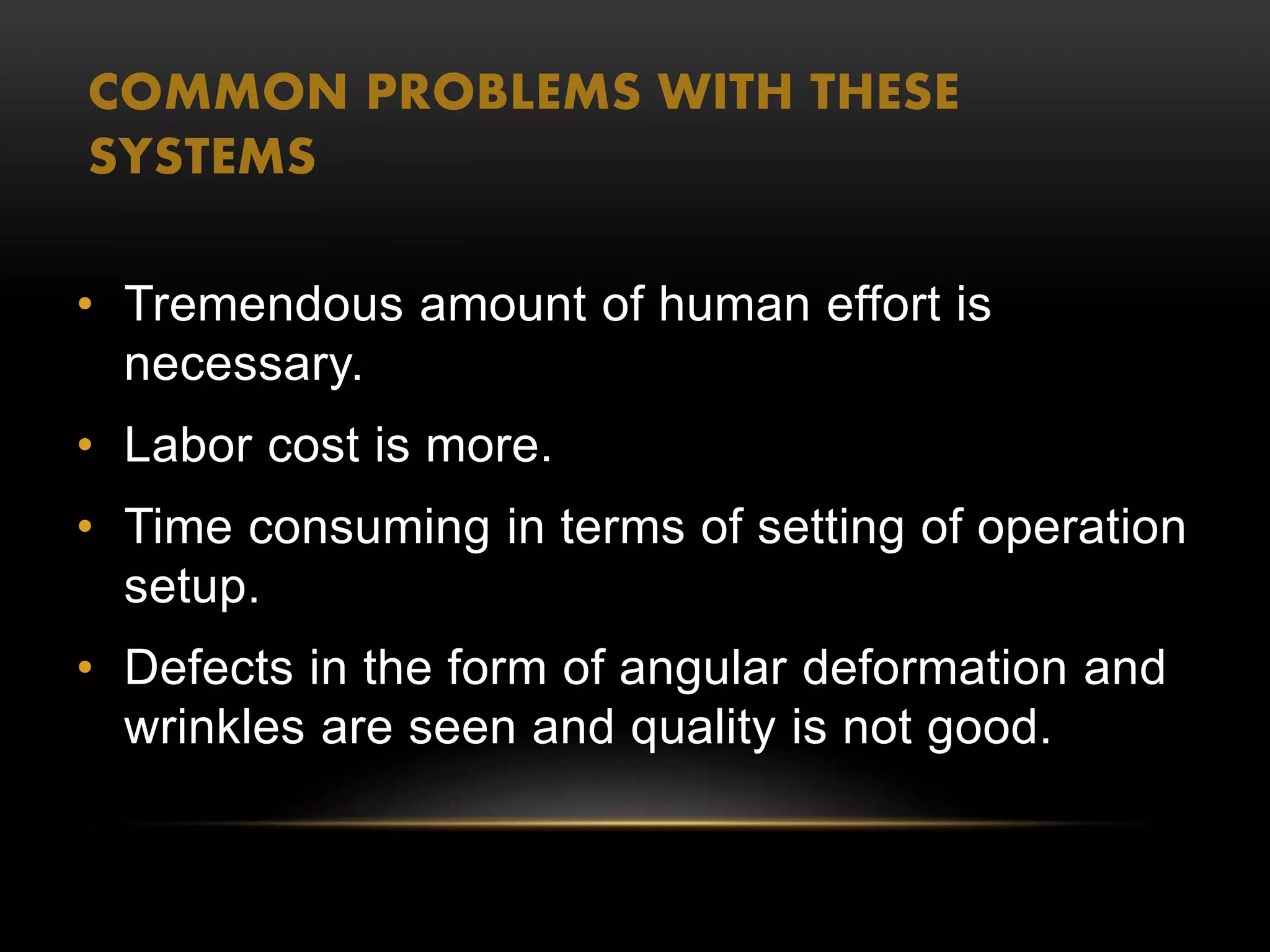 COMMON PROBLEMS WITH THESE
SYSTEMS
• Tremendous amount of human effort is
necessary.
• Labor cost is more.
• Time consuming in terms of setting of operation
setup.
• Defects in the form of angular deformation and
wrinkles are seen and quality is not good.
 