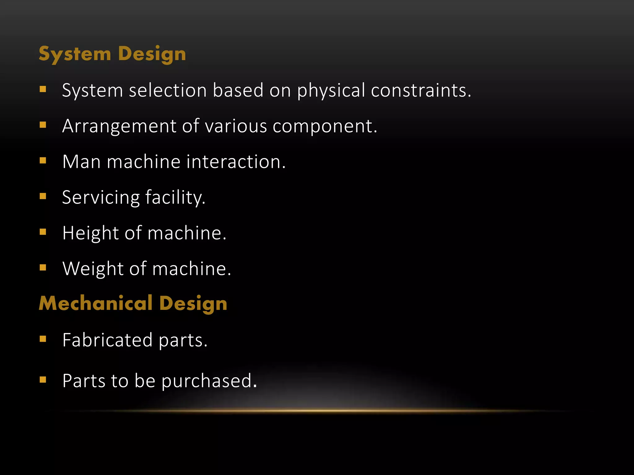 System Design
 System selection based on physical constraints.
 Arrangement of various component.
 Man machine interaction.
 Servicing facility.
 Height of machine.
 Weight of machine.
Mechanical Design
 Fabricated parts.
 Parts to be purchased.
 