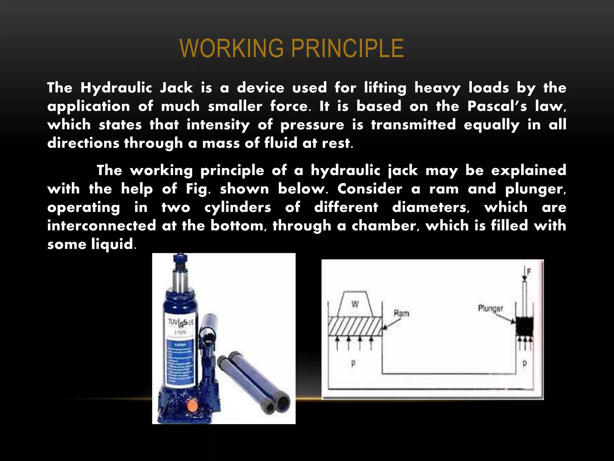 WORKING PRINCIPLE
The Hydraulic Jack is a device used for lifting heavy loads by the
application of much smaller force. It is based on the Pascal’s law,
which states that intensity of pressure is transmitted equally in all
directions through a mass of fluid at rest.
The working principle of a hydraulic jack may be explained
with the help of Fig. shown below. Consider a ram and plunger,
operating in two cylinders of different diameters, which are
interconnected at the bottom, through a chamber, which is filled with
some liquid.
 