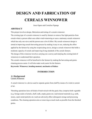 1
DESIGN AND FABRICATION OF
CEREALS WINNOWER
Jesca Ogutu and Cornelius Nganga
ABSTRACT
This project involves design, fabrication and testing of a cereals winnower.
The existing type of a cereals winnower is used by farmers to remove fine light particles from
cereals where a person either uses either wind winnowing or uses a stationary cereals winnower
which has only one sieve and the person uses a lot of effort. My cereals winnower design is
aimed at improving cereals harvesting process by making it easy to use, reducing the effort
applied by the farmers by using the reciprocating sieves, design a cereals winnower that holds a
moderate capacity of cereals and improving living standards of the cereals farmers.
The design of this winnower involves carrying out a survey and studying the existing kind of
winnowers to understand their operation.
The cereals winnower will be beneficial to the farmers by making the harvesting and grains
cleaning process easier. It will also make work easier for the farmers.
Keywords: Winnower, bending moment, mechanics of failure
INTRODUCTION
1.1 Background
Cereals Winnower
A cereal winnower is a device used to separate grains from chaff by means of a wind or current
of air.
Threshing operations leave all kinds of trash mixed with the grain; they comprise both vegetable
(e.g. foreign seeds or kernels, chaff, stalk, empty grains etc.) and mineral materials (e.g. earth,
stones, sand, metal particles etc.) and can adversely affect subsequent storage and processing
conditions. The cleaning operation aims at removing as much trash as possible from the threshed
grains.
 