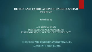 DESIGN AND FABRICATION OF DARRIEUS WIND
TURBINE
GUIDED BY MR. K.KRISHNAMOORTHY, M.E.,
ASSOCIATE PROFESSOR
A.R.SRINIVAASAN
B.E MECHANICAL ENGINEERING
K.S.RANGASAMY COLLEGE OF TECHNOLOGY
Submitted by
 