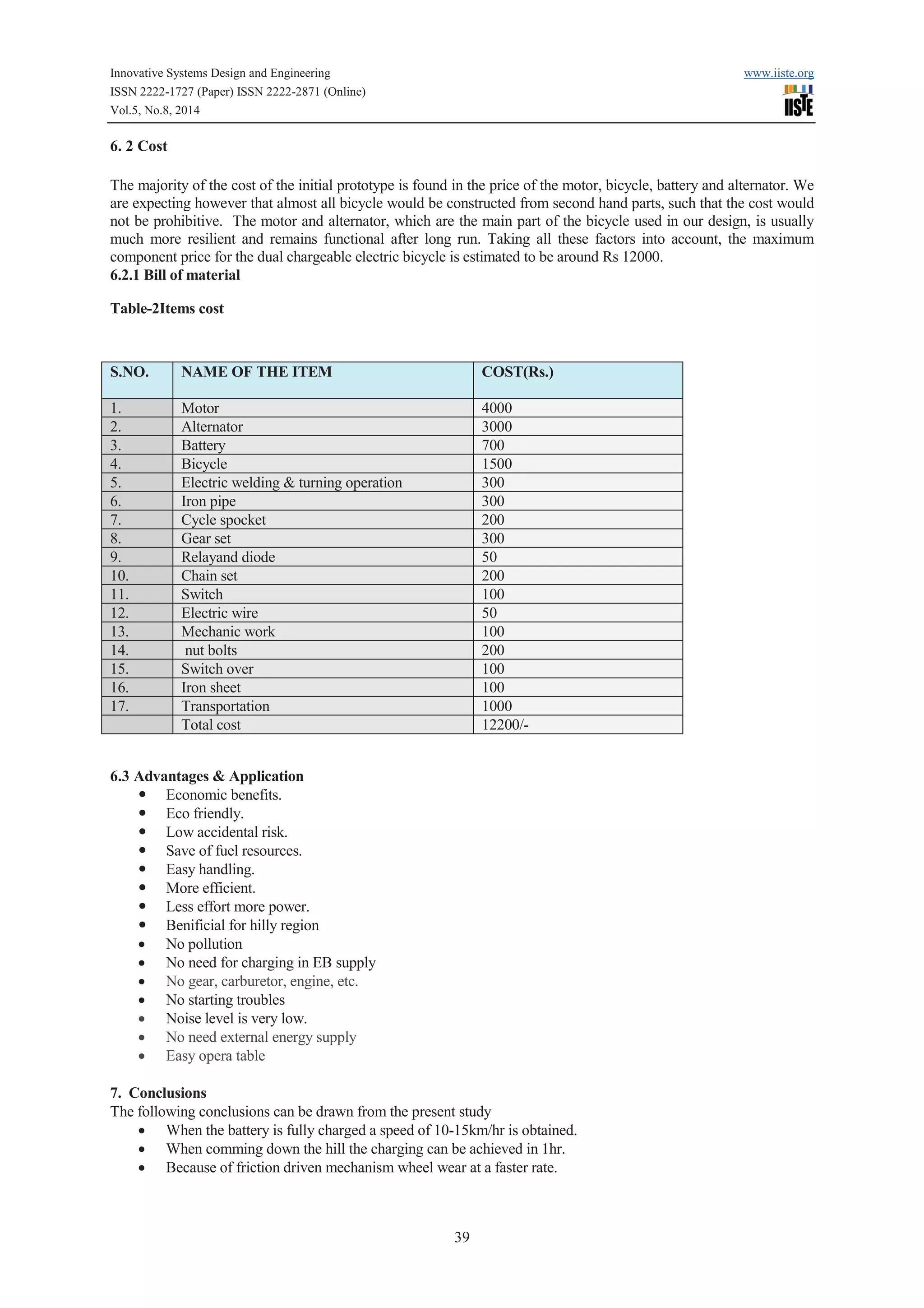 Innovative Systems Design and Engineering www.iiste.org 
ISSN 2222-1727 (Paper) ISSN 2222-2871 (Online) 
Vol.5, No.8, 2014 
S.NO. NAME OF THE ITEM COST(Rs.) 
1. Motor 4000 
2. Alternator 3000 
3. Battery 700 
4. Bicycle 1500 
5. Electric welding & turning operation 300 
6. Iron pipe 300 
7. Cycle spocket 200 
8. Gear set 300 
9. Relayand diode 50 
10. Chain set 200 
11. Switch 100 
12. Electric wire 50 
13. Mechanic work 100 
14. nut bolts 200 
15. Switch over 100 
16. Iron sheet 100 
17. Transportation 1000 
Total cost 12200/- 
39 
6. 2 Cost 
The majority of the cost of the initial prototype is found in the price of the motor, bicycle, battery and alternator. We 
are expecting however that almost all bicycle would be constructed from second hand parts, such that the cost would 
not be prohibitive. The motor and alternator, which are the main part of the bicycle used in our design, is usually 
much more resilient and remains functional after long run. Taking all these factors into account, the maximum 
component price for the dual chargeable electric bicycle is estimated to be around Rs 12000. 
6.2.1 Bill of material 
Table-2Items cost 
6.3 Advantages & Application 
— Economic benefits. 
— Eco friendly. 
— Low accidental risk. 
— Save of fuel resources. 
— Easy handling. 
— More efficient. 
— Less effort more power. 
— Benificial for hilly region 
· No pollution 
· No need for charging in EB supply 
· No gear, carburetor, engine, etc. 
· No starting troubles 
· Noise level is very low. 
· No need external energy supply 
· Easy opera table 
7. Conclusions 
The following conclusions can be drawn from the present study 
· When the battery is fully charged a speed of 10-15km/hr is obtained. 
· When comming down the hill the charging can be achieved in 1hr. 
· Because of friction driven mechanism wheel wear at a faster rate. 
 