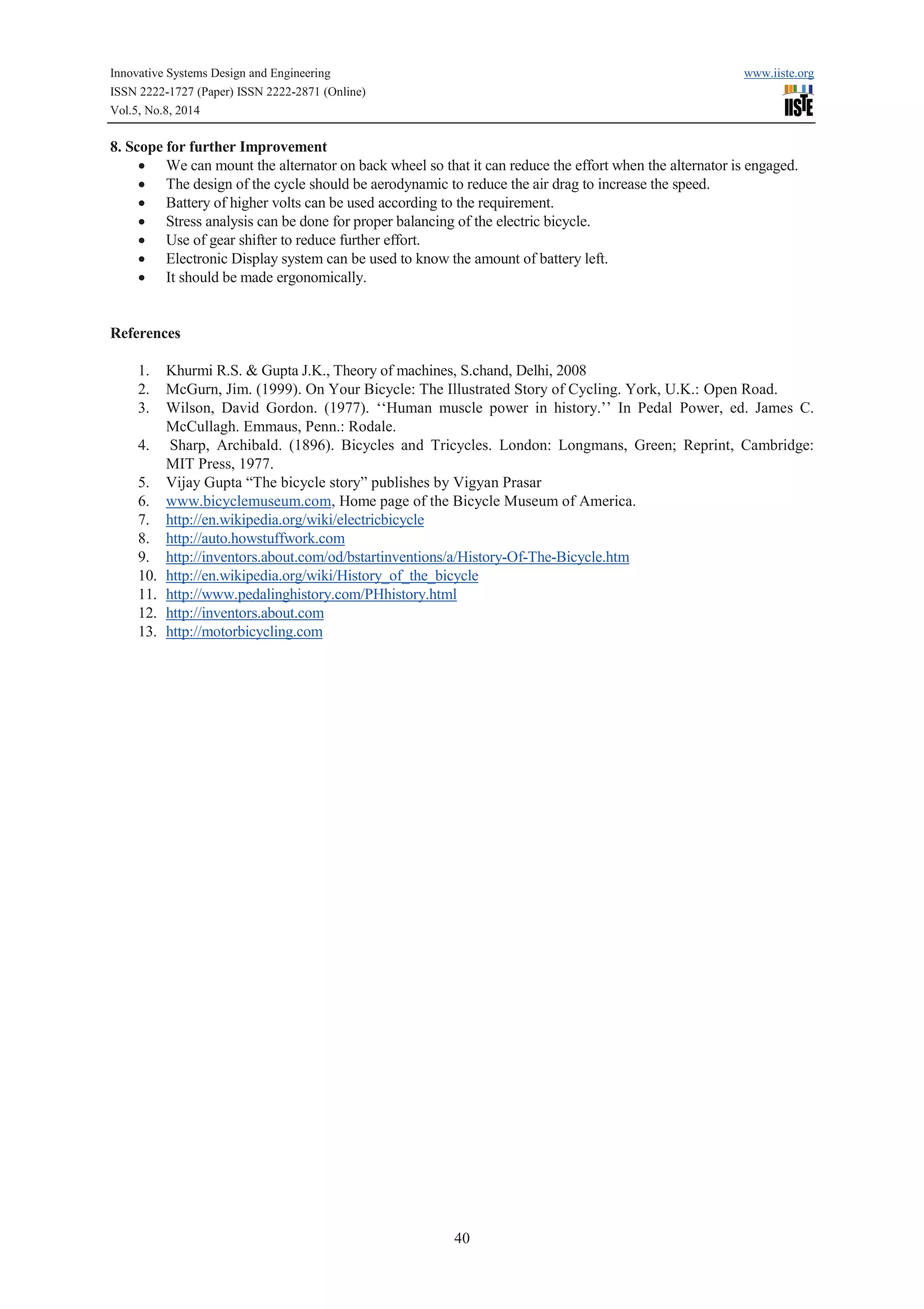 Innovative Systems Design and Engineering www.iiste.org 
ISSN 2222-1727 (Paper) ISSN 2222-2871 (Online) 
Vol.5, No.8, 2014 
40 
8. Scope for further Improvement 
· We can mount the alternator on back wheel so that it can reduce the effort when the alternator is engaged. 
· The design of the cycle should be aerodynamic to reduce the air drag to increase the speed. 
· Battery of higher volts can be used according to the requirement. 
· Stress analysis can be done for proper balancing of the electric bicycle. 
· Use of gear shifter to reduce further effort. 
· Electronic Display system can be used to know the amount of battery left. 
· It should be made ergonomically. 
References 
1. Khurmi R.S. & Gupta J.K., Theory of machines, S.chand, Delhi, 2008 
2. McGurn, Jim. (1999). On Your Bicycle: The Illustrated Story of Cycling. York, U.K.: Open Road. 
3. Wilson, David Gordon. (1977). ‘‘Human muscle power in history.’’ In Pedal Power, ed. James C. 
McCullagh. Emmaus, Penn.: Rodale. 
4. Sharp, Archibald. (1896). Bicycles and Tricycles. London: Longmans, Green; Reprint, Cambridge: 
MIT Press, 1977. 
5. Vijay Gupta “The bicycle story” publishes by Vigyan Prasar 
6. www.bicyclemuseum.com, Home page of the Bicycle Museum of America. 
7. http://en.wikipedia.org/wiki/electricbicycle 
8. http://auto.howstuffwork.com 
9. http://inventors.about.com/od/bstartinventions/a/History-Of-The-Bicycle.htm 
10. http://en.wikipedia.org/wiki/History_of_the_bicycle 
11. http://www.pedalinghistory.com/PHhistory.html 
12. http://inventors.about.com 
13. http://motorbicycling.com 
 