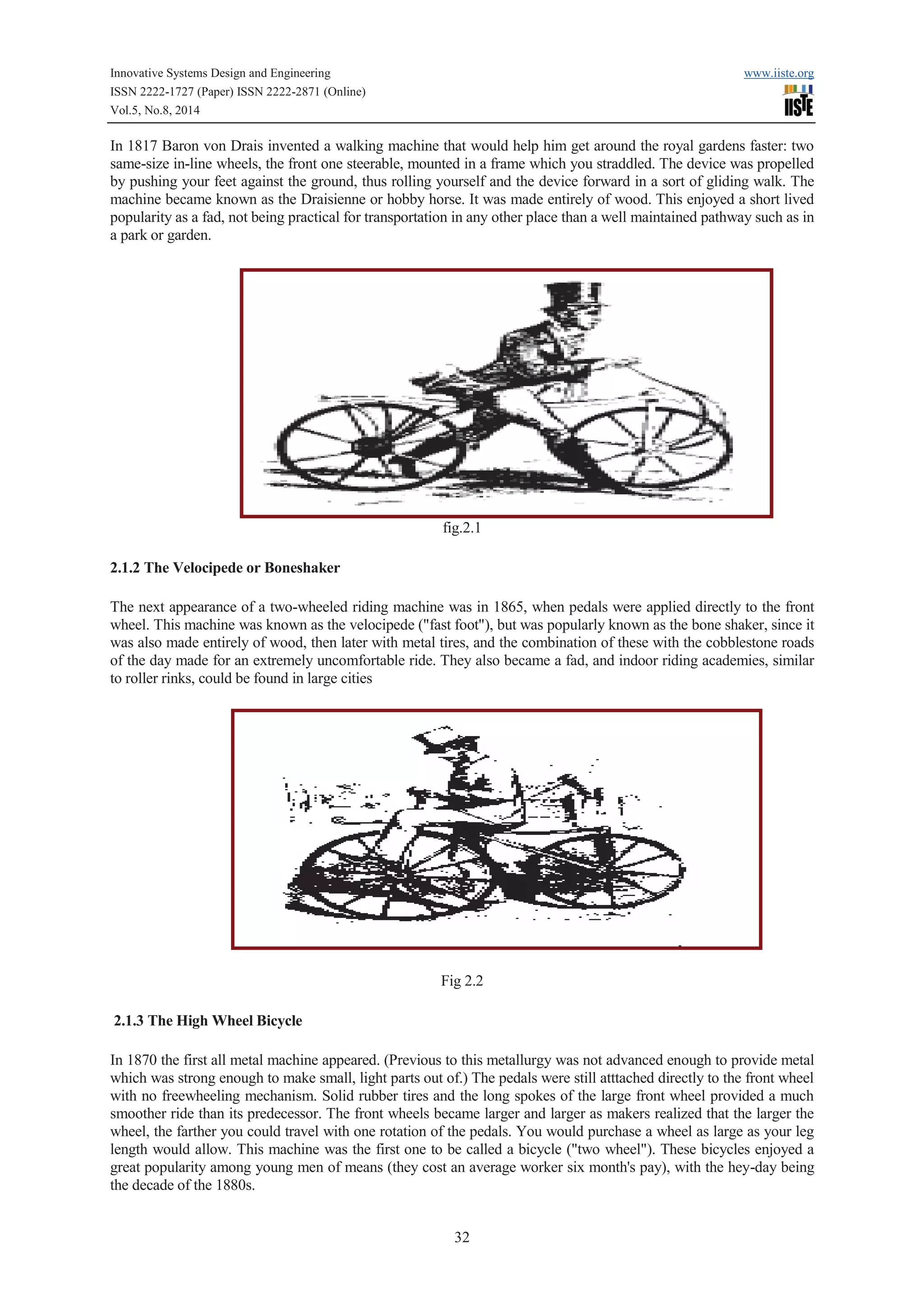 Innovative Systems Design and Engineering www.iiste.org 
ISSN 2222-1727 (Paper) ISSN 2222-2871 (Online) 
Vol.5, No.8, 2014 
In 1817 Baron von Drais invented a walking machine that would help him get around the royal gardens faster: two 
same-size in-line wheels, the front one steerable, mounted in a frame which you straddled. The device was propelled 
by pushing your feet against the ground, thus rolling yourself and the device forward in a sort of gliding walk. The 
machine became known as the Draisienne or hobby horse. It was made entirely of wood. This enjoyed a short lived 
popularity as a fad, not being practical for transportation in any other place than a well maintained pathway such as in 
a park or garden. 
fig.2.1 
32 
2.1.2 The Velocipede or Boneshaker 
The next appearance of a two-wheeled riding machine was in 1865, when pedals were applied directly to the front 
wheel. This machine was known as the velocipede ("fast foot"), but was popularly known as the bone shaker, since it 
was also made entirely of wood, then later with metal tires, and the combination of these with the cobblestone roads 
of the day made for an extremely uncomfortable ride. They also became a fad, and indoor riding academies, similar 
to roller rinks, could be found in large cities 
Fig 2.2 
2.1.3 The High Wheel Bicycle 
In 1870 the first all metal machine appeared. (Previous to this metallurgy was not advanced enough to provide metal 
which was strong enough to make small, light parts out of.) The pedals were still atttached directly to the front wheel 
with no freewheeling mechanism. Solid rubber tires and the long spokes of the large front wheel provided a much 
smoother ride than its predecessor. The front wheels became larger and larger as makers realized that the larger the 
wheel, the farther you could travel with one rotation of the pedals. You would purchase a wheel as large as your leg 
length would allow. This machine was the first one to be called a bicycle ("two wheel"). These bicycles enjoyed a 
great popularity among young men of means (they cost an average worker six month's pay), with the hey-day being 
the decade of the 1880s. 
 