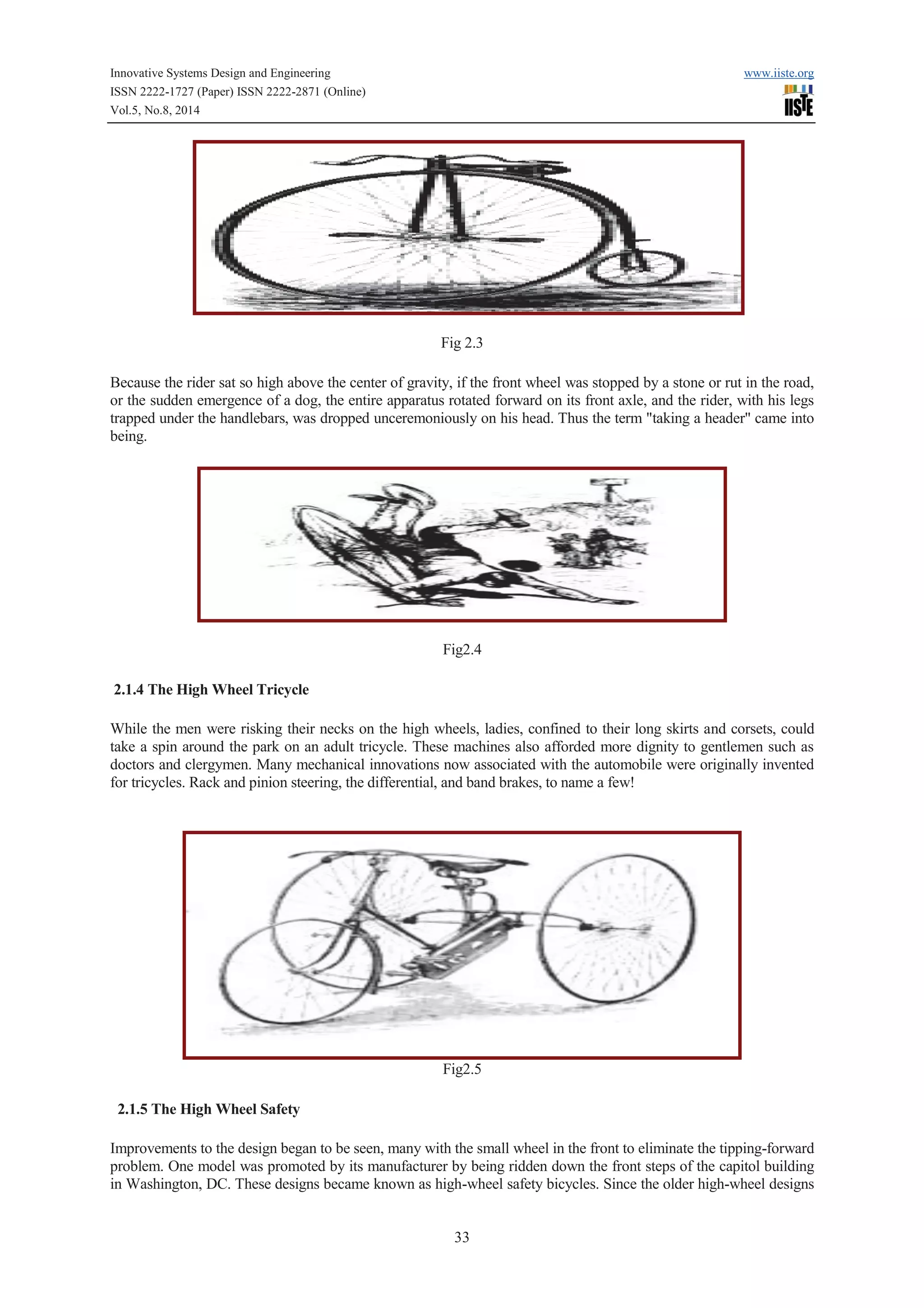 Innovative Systems Design and Engineering www.iiste.org 
ISSN 2222-1727 (Paper) ISSN 2222-2871 (Online) 
Vol.5, No.8, 2014 
Fig 2.3 
Because the rider sat so high above the center of gravity, if the front wheel was stopped by a stone or rut in the road, 
or the sudden emergence of a dog, the entire apparatus rotated forward on its front axle, and the rider, with his legs 
trapped under the handlebars, was dropped unceremoniously on his head. Thus the term "taking a header" came into 
being. 
Fig2.4 
33 
2.1.4 The High Wheel Tricycle 
While the men were risking their necks on the high wheels, ladies, confined to their long skirts and corsets, could 
take a spin around the park on an adult tricycle. These machines also afforded more dignity to gentlemen such as 
doctors and clergymen. Many mechanical innovations now associated with the automobile were originally invented 
for tricycles. Rack and pinion steering, the differential, and band brakes, to name a few! 
Fig2.5 
2.1.5 The High Wheel Safety 
Improvements to the design began to be seen, many with the small wheel in the front to eliminate the tipping-forward 
problem. One model was promoted by its manufacturer by being ridden down the front steps of the capitol building 
in Washington, DC. These designs became known as high-wheel safety bicycles. Since the older high-wheel designs 
 